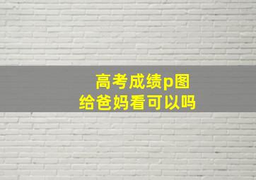 高考成绩p图给爸妈看可以吗