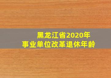 黑龙江省2020年事业单位改革退休年龄