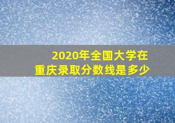 2020年全国大学在重庆录取分数线是多少